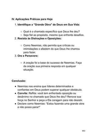IV. Aplicações Práticas para Hoje
1. Identifique a "Grande Obra" de Deus em Sua Vida:
○ Qual é o chamado específico que Deus lhe deu?
○ Seja fiel ao propósito, mesmo que enfrente desafios.
2. Resista às Distrações e Oposições:
○ Como Neemias, não permita que críticas ou
intimidações o afastem do que Deus lhe chamou
para fazer.
3. Ore e Persevere:
○ A oração foi a base do sucesso de Neemias. Faça
da oração sua primeira resposta em qualquer
situação.
Conclusão:
● Neemias nos ensina que líderes determinados e
confiantes em Deus podem superar qualquer obstáculo.
● Convite: Reflita: você tem enfrentado oposição ou
desânimo no chamado que Deus lhe deu? Renove sua
força no Senhor e peça a Ele coragem para não desistir.
● Declare como Neemias: "Estou fazendo uma grande obra
e não posso parar!"
663
 