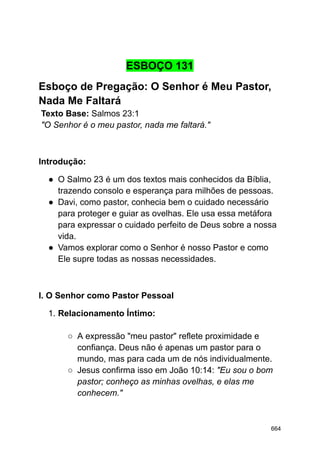 ESBOÇO 131
Esboço de Pregação: O Senhor é Meu Pastor,
Nada Me Faltará
Texto Base: Salmos 23:1
"O Senhor é o meu pastor, nada me faltará."
Introdução:
● O Salmo 23 é um dos textos mais conhecidos da Bíblia,
trazendo consolo e esperança para milhões de pessoas.
● Davi, como pastor, conhecia bem o cuidado necessário
para proteger e guiar as ovelhas. Ele usa essa metáfora
para expressar o cuidado perfeito de Deus sobre a nossa
vida.
● Vamos explorar como o Senhor é nosso Pastor e como
Ele supre todas as nossas necessidades.
I. O Senhor como Pastor Pessoal
1. Relacionamento Íntimo:
○ A expressão "meu pastor" reflete proximidade e
confiança. Deus não é apenas um pastor para o
mundo, mas para cada um de nós individualmente.
○ Jesus confirma isso em João 10:14: "Eu sou o bom
pastor; conheço as minhas ovelhas, e elas me
conhecem."
664
 