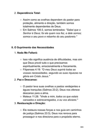 2. Dependência Total:
○ Assim como as ovelhas dependem do pastor para
proteção, alimento e direção, também somos
totalmente dependentes de Deus.
○ Em Salmos 100:3, somos lembrados: "Sabei que o
Senhor é Deus; foi ele quem nos fez, e dele somos;
somos o seu povo e rebanho do seu pastoreio."
II. O Suprimento das Necessidades
1. Nada Me Faltará:
○ Isso não significa ausência de dificuldades, mas sim
que Deus provê tudo o que precisamos
espiritualmente, emocionalmente e fisicamente.
○ Filipenses 4:19: "O meu Deus suprirá todas as
vossas necessidades, segundo as suas riquezas na
glória em Cristo Jesus."
2. Paz e Descanso:
○ O pastor leva suas ovelhas a pastos verdejantes e
águas tranquilas (Salmos 23:2). Deus nos oferece
descanso para a alma.
○ Mateus 11:28: "Vinde a mim, todos os que estais
cansados e sobrecarregados, e eu vos aliviarei."
3. Restauração e Direção:
○ Ele restaura nossas forças e nos guia em caminhos
de justiça (Salmos 23:3). Deus nos renova para
prosseguir e nos direciona para o propósito eterno.
665
 