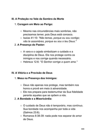 III. A Proteção no Vale da Sombra da Morte
1. Coragem em Meio ao Perigo:
○ Mesmo nas circunstâncias mais sombrias, não
precisamos temer, pois Deus está conosco.
○ Isaías 41:10: "Não temas, porque eu sou contigo;
não te assombres, porque eu sou o teu Deus."
2. A Presença do Pastor:
○ A vara e o cajado simbolizam o cuidado e a
disciplina de Deus. Ele nos protege contra os
inimigos e nos corrige quando necessário.
○ Hebreus 12:6: "O Senhor corrige a quem ama."
IV. A Vitória e a Provisão de Deus
1. Mesa na Presença dos Inimigos:
○ Deus não apenas nos protege, mas também nos
honra e provê em meio à adversidade.
○ Ele nos prepara para testemunhar da Sua fidelidade
perante aqueles que se opõem a nós.
2. A Bondade e a Misericórdia:
○ O cuidado de Deus não é temporário, mas contínuo.
Sua bondade nos acompanha por toda a vida
(Salmos 23:6).
○ Romanos 8:38-39: nada pode nos separar do amor
de Deus.
666
 