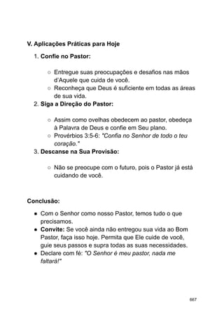 V. Aplicações Práticas para Hoje
1. Confie no Pastor:
○ Entregue suas preocupações e desafios nas mãos
d’Aquele que cuida de você.
○ Reconheça que Deus é suficiente em todas as áreas
de sua vida.
2. Siga a Direção do Pastor:
○ Assim como ovelhas obedecem ao pastor, obedeça
à Palavra de Deus e confie em Seu plano.
○ Provérbios 3:5-6: "Confia no Senhor de todo o teu
coração."
3. Descanse na Sua Provisão:
○ Não se preocupe com o futuro, pois o Pastor já está
cuidando de você.
Conclusão:
● Com o Senhor como nosso Pastor, temos tudo o que
precisamos.
● Convite: Se você ainda não entregou sua vida ao Bom
Pastor, faça isso hoje. Permita que Ele cuide de você,
guie seus passos e supra todas as suas necessidades.
● Declare com fé: "O Senhor é meu pastor, nada me
faltará!"
667
 