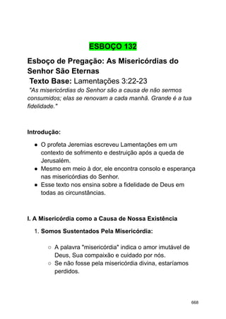 ESBOÇO 132
Esboço de Pregação: As Misericórdias do
Senhor São Eternas
Texto Base: Lamentações 3:22-23
"As misericórdias do Senhor são a causa de não sermos
consumidos; elas se renovam a cada manhã. Grande é a tua
fidelidade."
Introdução:
● O profeta Jeremias escreveu Lamentações em um
contexto de sofrimento e destruição após a queda de
Jerusalém.
● Mesmo em meio à dor, ele encontra consolo e esperança
nas misericórdias do Senhor.
● Esse texto nos ensina sobre a fidelidade de Deus em
todas as circunstâncias.
I. A Misericórdia como a Causa de Nossa Existência
1. Somos Sustentados Pela Misericórdia:
○ A palavra "misericórdia" indica o amor imutável de
Deus, Sua compaixão e cuidado por nós.
○ Se não fosse pela misericórdia divina, estaríamos
perdidos.
668
 