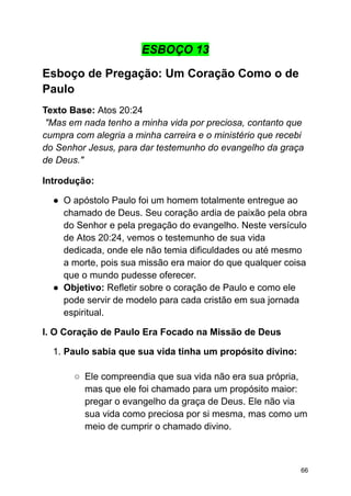 ESBOÇO 13
Esboço de Pregação: Um Coração Como o de
Paulo
Texto Base: Atos 20:24
"Mas em nada tenho a minha vida por preciosa, contanto que
cumpra com alegria a minha carreira e o ministério que recebi
do Senhor Jesus, para dar testemunho do evangelho da graça
de Deus."
Introdução:
● O apóstolo Paulo foi um homem totalmente entregue ao
chamado de Deus. Seu coração ardia de paixão pela obra
do Senhor e pela pregação do evangelho. Neste versículo
de Atos 20:24, vemos o testemunho de sua vida
dedicada, onde ele não temia dificuldades ou até mesmo
a morte, pois sua missão era maior do que qualquer coisa
que o mundo pudesse oferecer.
● Objetivo: Refletir sobre o coração de Paulo e como ele
pode servir de modelo para cada cristão em sua jornada
espiritual.
I. O Coração de Paulo Era Focado na Missão de Deus
1. Paulo sabia que sua vida tinha um propósito divino:
○ Ele compreendia que sua vida não era sua própria,
mas que ele foi chamado para um propósito maior:
pregar o evangelho da graça de Deus. Ele não via
sua vida como preciosa por si mesma, mas como um
meio de cumprir o chamado divino.
66
 