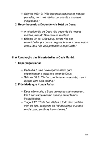 ○ Salmos 103:10: "Não nos trata segundo os nossos
pecados, nem nos retribui consoante as nossas
iniquidades."
2. Reconhecendo a Dependência Total de Deus:
○ A misericórdia de Deus não depende de nossos
méritos, mas do Seu caráter imutável.
○ Efésios 2:4-5: "Mas Deus, sendo rico em
misericórdia, por causa do grande amor com que nos
amou, deu-nos vida juntamente com Cristo."
II. A Renovação das Misericórdias a Cada Manhã
1. Esperança Diária:
○ Cada dia é uma nova oportunidade para
experimentar a graça e o amor de Deus.
○ Salmos 30:5: "O choro pode durar uma noite, mas a
alegria vem pela manhã."
2. Fidelidade que Nunca Falha:
○ Deus não muda, e Suas promessas permanecem.
Ele é constante mesmo quando enfrentamos
instabilidades.
○ Tiago 1:17: "Toda boa dádiva e todo dom perfeito
vêm do alto, descendo do Pai das luzes, que não
muda como sombras inconstantes."
669
 