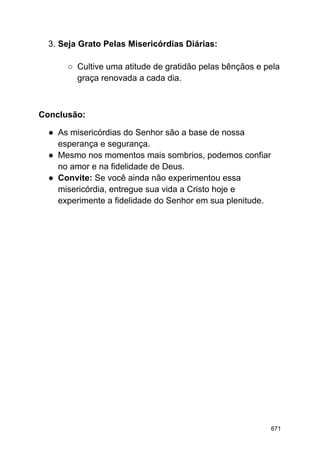 3. Seja Grato Pelas Misericórdias Diárias:
○ Cultive uma atitude de gratidão pelas bênçãos e pela
graça renovada a cada dia.
Conclusão:
● As misericórdias do Senhor são a base de nossa
esperança e segurança.
● Mesmo nos momentos mais sombrios, podemos confiar
no amor e na fidelidade de Deus.
● Convite: Se você ainda não experimentou essa
misericórdia, entregue sua vida a Cristo hoje e
experimente a fidelidade do Senhor em sua plenitude.
671
 