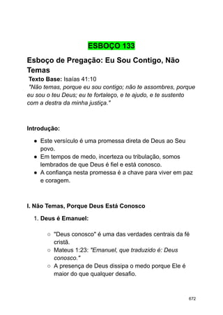 ESBOÇO 133
Esboço de Pregação: Eu Sou Contigo, Não
Temas
Texto Base: Isaías 41:10
"Não temas, porque eu sou contigo; não te assombres, porque
eu sou o teu Deus; eu te fortaleço, e te ajudo, e te sustento
com a destra da minha justiça."
Introdução:
● Este versículo é uma promessa direta de Deus ao Seu
povo.
● Em tempos de medo, incerteza ou tribulação, somos
lembrados de que Deus é fiel e está conosco.
● A confiança nesta promessa é a chave para viver em paz
e coragem.
I. Não Temas, Porque Deus Está Conosco
1. Deus é Emanuel:
○ "Deus conosco" é uma das verdades centrais da fé
cristã.
○ Mateus 1:23: "Emanuel, que traduzido é: Deus
conosco."
○ A presença de Deus dissipa o medo porque Ele é
maior do que qualquer desafio.
672
 