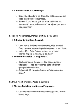 2. A Promessa de Sua Presença:
○ Deus não abandona os Seus. Ele está presente em
cada etapa da nossa jornada.
○ Salmos 23:4: "Ainda que eu ande pelo vale da
sombra da morte, não temerei mal algum, porque tu
estás comigo."
II. Não Te Assombres, Porque Eu Sou o Teu Deus
1. O Poder de Um Deus Pessoal:
○ Deus não é distante ou indiferente, mas é nosso
Deus pessoal, que se importa e age em nosso favor.
○ Isaías 43:1: "Não temas, porque eu te remi;
chamei-te pelo teu nome, tu és meu."
2. Sua Grandeza Nos Dá Segurança:
○ Conhecer quem Deus é — Seu poder, amor e
fidelidade — nos dá confiança para enfrentar
qualquer circunstância.
○ Salmos 46:10: "Aquietai-vos e sabei que eu sou
Deus."
III. Deus Nos Fortalece, Ajuda e Sustenta
1. Ele Nos Fortalece em Nossas Fraquezas:
○ Quando nos sentimos fracos ou incapazes, Deus é
nossa força.
673
 