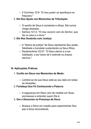 ○ 2 Coríntios 12:9: "O meu poder se aperfeiçoa na
fraqueza."
2. Ele Nos Ajuda nos Momentos de Tribulação:
○ O auxílio de Deus é constante e eficaz. Ele nunca
chega atrasado.
○ Salmos 121:2: "O meu socorro vem do Senhor, que
fez os céus e a terra."
3. Ele Nos Sustenta com Justiça:
○ A "destra da justiça" de Deus representa Seu poder,
fidelidade e bondade sustentando os Seus filhos.
○ Deuteronômio 33:27: "O Deus eterno é a tua
habitação, e por baixo de ti estende os braços
eternos."
IV. Aplicações Práticas
1. Confie em Deus nos Momentos de Medo:
○ Lembre-se de que Deus está ao seu lado em todas
as situações.
2. Fortaleça Sua Fé Conhecendo a Palavra:
○ A segurança em Deus vem de meditar em Suas
promessas e entender quem Ele é.
3. Ore e Descanse na Presença de Deus:
○ Busque a Deus em oração para experimentar Sua
paz e força renovadoras.
674
 