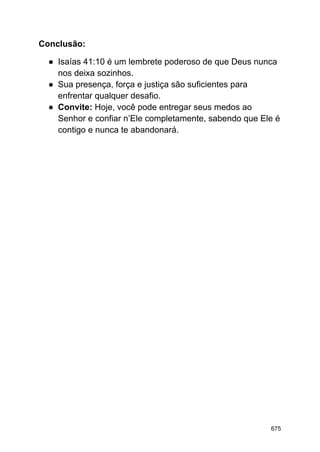 Conclusão:
● Isaías 41:10 é um lembrete poderoso de que Deus nunca
nos deixa sozinhos.
● Sua presença, força e justiça são suficientes para
enfrentar qualquer desafio.
● Convite: Hoje, você pode entregar seus medos ao
Senhor e confiar n’Ele completamente, sabendo que Ele é
contigo e nunca te abandonará.
675
 