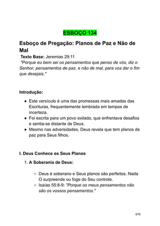 ESBOÇO 134
Esboço de Pregação: Planos de Paz e Não de
Mal
Texto Base: Jeremias 29:11
"Porque eu bem sei os pensamentos que penso de vós, diz o
Senhor; pensamentos de paz, e não de mal, para vos dar o fim
que desejais."
Introdução:
● Este versículo é uma das promessas mais amadas das
Escrituras, frequentemente lembrada em tempos de
incerteza.
● Foi escrita para um povo exilado, que enfrentava desafios
e sentia-se distante de Deus.
● Mesmo nas adversidades, Deus revela que tem planos de
paz para Seus filhos.
I. Deus Conhece os Seus Planos
1. A Soberania de Deus:
○ Deus é soberano e Seus planos são perfeitos. Nada
O surpreende ou foge do Seu controle.
○ Isaías 55:8-9: "Porque os meus pensamentos não
são os vossos pensamentos."
676
 