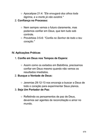 ○ Apocalipse 21:4: "Ele enxugará dos olhos toda
lágrima, e a morte já não existirá."
2. Confiança no Processo:
○ Nem sempre vemos o futuro claramente, mas
podemos confiar em Deus, que tem tudo sob
controle.
○ Provérbios 3:5-6: "Confia no Senhor de todo o teu
coração."
IV. Aplicações Práticas
1. Confie em Deus nos Tempos de Espera:
○ Assim como os exilados em Babilônia, precisamos
confiar em Deus mesmo quando não vemos os
resultados imediatos.
2. Busque a Vontade de Deus:
○ Jeremias 29:12-13 nos encoraja a buscar a Deus de
todo o coração para experimentar Seus planos.
3. Seja Um Portador de Paz:
○ Refletindo os pensamentos de paz de Deus,
devemos ser agentes de reconciliação e amor no
mundo.
678
 