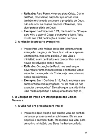 ○ Reflexão: Para Paulo, viver era para Cristo. Como
cristãos, precisamos entender que nossa vida
também é chamada a cumprir o propósito de Deus,
não a buscar os nossos próprios interesses, mas
viver para a glória de Deus.
○ Exemplo: Em Filipenses 1:21, Paulo afirma: "Porque
para mim o viver é Cristo, e o morrer é lucro." Isso
revela sua total dedicação à missão de Deus.
2. A missão de pregar o evangelho:
○ Paulo tinha uma missão clara: dar testemunho do
evangelho da graça de Deus. Isso não era apenas
um trabalho, mas uma paixão. A sua vida e
ministério eram centrados em compartilhar as boas
novas de salvação com o mundo.
○ Reflexão: O coração de Paulo nos ensina que
devemos ter uma missão central em nossas vidas:
anunciar o evangelho de Cristo, seja com palavras,
ações ou exemplos.
○ Exemplo: Em 1 Coríntios 9:16, Paulo expressa seu
compromisso com a pregação: "Ai de mim, se não
anunciar o evangelho!" Ele sabia que sua vida tinha
uma razão específica e não queria desperdiçá-la.
II. O Coração de Paulo Era Desapegado das Coisas
Terrenas
1. A vida não era preciosa para Paulo:
○ Paulo não dava valor a sua própria vida, no sentido
de buscar prazer ou evitar sofrimento. Ele estava
disposto a sacrificar tudo, até mesmo sua vida, para
cumprir o ministério que Deus lhe havia confiado.
67
 