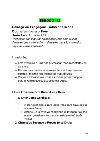 ESBOÇO 135
Esboço de Pregação: Todas as Coisas
Cooperam para o Bem
Texto Base: Romanos 8:28
"Sabemos que todas as coisas cooperam para o bem
daqueles que amam a Deus, daqueles que são chamados
segundo o seu propósito."
Introdução:
● Este versículo é uma das promessas mais reconfortantes
da Bíblia.
● Ele traz esperança e segurança de que Deus está no
controle, mesmo nos momentos mais difíceis.
● Vamos explorar como todas as coisas podem cooperar
para o bem daqueles que amam a Deus.
I. Uma Promessa Para Quem Ama a Deus
1. O Amor Como Condição:
○ A promessa não é para todos, mas para aqueles que
amam a Deus.
○ Amar a Deus envolve obediência e devoção: "Se me
amais, guardareis os meus mandamentos" (João
14:15).
2. Chamados Segundo o Propósito de Deus:
680
 