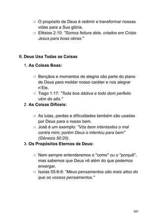 ○ O propósito de Deus é redimir e transformar nossas
vidas para a Sua glória.
○ Efésios 2:10: "Somos feitura dele, criados em Cristo
Jesus para boas obras."
II. Deus Usa Todas as Coisas
1. As Coisas Boas:
○ Bençãos e momentos de alegria são parte do plano
de Deus para moldar nosso caráter e nos alegrar
n’Ele.
○ Tiago 1:17: "Toda boa dádiva e todo dom perfeito
vêm do alto."
2. As Coisas Difíceis:
○ As lutas, perdas e dificuldades também são usadas
por Deus para o nosso bem.
○ José é um exemplo: "Vós bem intentastes o mal
contra mim; porém Deus o intentou para bem"
(Gênesis 50:20).
3. Os Propósitos Eternos de Deus:
○ Nem sempre entenderemos o "como" ou o "porquê",
mas sabemos que Deus vê além do que podemos
enxergar.
○ Isaías 55:8-9: "Meus pensamentos são mais altos do
que os vossos pensamentos."
681
 