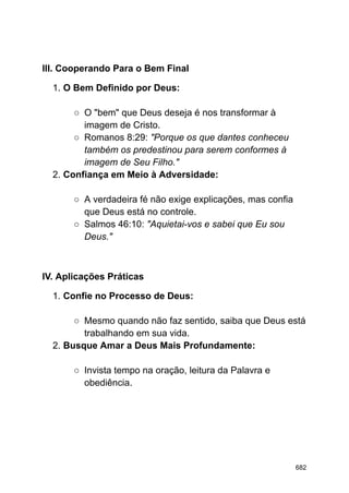 III. Cooperando Para o Bem Final
1. O Bem Definido por Deus:
○ O "bem" que Deus deseja é nos transformar à
imagem de Cristo.
○ Romanos 8:29: "Porque os que dantes conheceu
também os predestinou para serem conformes à
imagem de Seu Filho."
2. Confiança em Meio à Adversidade:
○ A verdadeira fé não exige explicações, mas confia
que Deus está no controle.
○ Salmos 46:10: "Aquietai-vos e sabei que Eu sou
Deus."
IV. Aplicações Práticas
1. Confie no Processo de Deus:
○ Mesmo quando não faz sentido, saiba que Deus está
trabalhando em sua vida.
2. Busque Amar a Deus Mais Profundamente:
○ Invista tempo na oração, leitura da Palavra e
obediência.
682
 