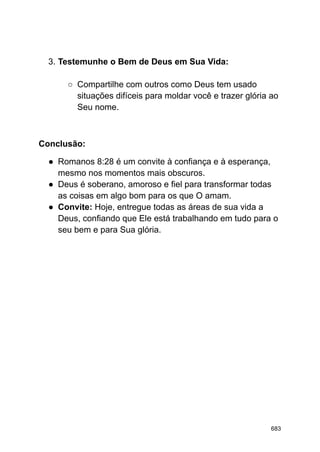 3. Testemunhe o Bem de Deus em Sua Vida:
○ Compartilhe com outros como Deus tem usado
situações difíceis para moldar você e trazer glória ao
Seu nome.
Conclusão:
● Romanos 8:28 é um convite à confiança e à esperança,
mesmo nos momentos mais obscuros.
● Deus é soberano, amoroso e fiel para transformar todas
as coisas em algo bom para os que O amam.
● Convite: Hoje, entregue todas as áreas de sua vida a
Deus, confiando que Ele está trabalhando em tudo para o
seu bem e para Sua glória.
683
 
