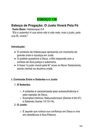 ESBOÇO 136
Esboço de Pregação: O Justo Viverá Pela Fé
Texto Base: Habacuque 2:4
"Eis o soberbo! A sua alma não é reta nele; mas o justo, pela
sua fé, viverá."
Introdução:
● O contexto de Habacuque apresenta um momento de
grande crise e injustiça em Judá.
● O profeta questiona a Deus, e Ele responde com a
certeza de Sua justiça e soberania.
● A frase "o justo viverá pela fé" ecoa no Novo Testamento,
sendo central na doutrina cristã.
I. Contraste Entre o Soberbo e o Justo
1. O Soberbo:
○ A soberba é caracterizada pela autossuficiência e
pela rejeição de Deus.
○ Exemplos bíblicos: Nabucodonosor (Daniel 4:30-37)
e Satanás (Isaías 14:13-14).
2. O Justo:
○ É aquele que coloca sua confiança em Deus e vive
em obediência à Sua Palavra.
684
 