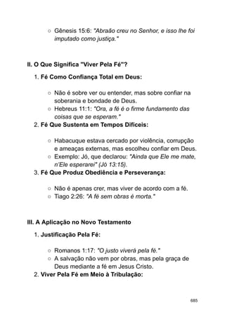○ Gênesis 15:6: "Abraão creu no Senhor, e isso lhe foi
imputado como justiça."
II. O Que Significa "Viver Pela Fé"?
1. Fé Como Confiança Total em Deus:
○ Não é sobre ver ou entender, mas sobre confiar na
soberania e bondade de Deus.
○ Hebreus 11:1: "Ora, a fé é o firme fundamento das
coisas que se esperam."
2. Fé Que Sustenta em Tempos Difíceis:
○ Habacuque estava cercado por violência, corrupção
e ameaças externas, mas escolheu confiar em Deus.
○ Exemplo: Jó, que declarou: "Ainda que Ele me mate,
n’Ele esperarei" (Jó 13:15).
3. Fé Que Produz Obediência e Perseverança:
○ Não é apenas crer, mas viver de acordo com a fé.
○ Tiago 2:26: "A fé sem obras é morta."
III. A Aplicação no Novo Testamento
1. Justificação Pela Fé:
○ Romanos 1:17: "O justo viverá pela fé."
○ A salvação não vem por obras, mas pela graça de
Deus mediante a fé em Jesus Cristo.
2. Viver Pela Fé em Meio à Tribulação:
685
 