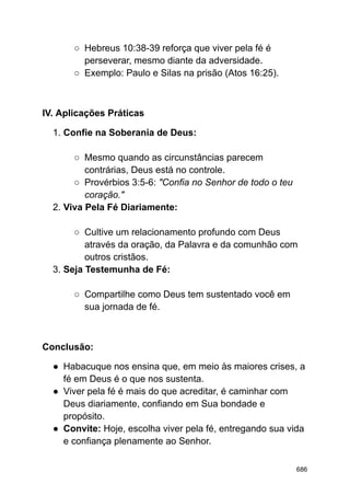 ○ Hebreus 10:38-39 reforça que viver pela fé é
perseverar, mesmo diante da adversidade.
○ Exemplo: Paulo e Silas na prisão (Atos 16:25).
IV. Aplicações Práticas
1. Confie na Soberania de Deus:
○ Mesmo quando as circunstâncias parecem
contrárias, Deus está no controle.
○ Provérbios 3:5-6: "Confia no Senhor de todo o teu
coração."
2. Viva Pela Fé Diariamente:
○ Cultive um relacionamento profundo com Deus
através da oração, da Palavra e da comunhão com
outros cristãos.
3. Seja Testemunha de Fé:
○ Compartilhe como Deus tem sustentado você em
sua jornada de fé.
Conclusão:
● Habacuque nos ensina que, em meio às maiores crises, a
fé em Deus é o que nos sustenta.
● Viver pela fé é mais do que acreditar, é caminhar com
Deus diariamente, confiando em Sua bondade e
propósito.
● Convite: Hoje, escolha viver pela fé, entregando sua vida
e confiança plenamente ao Senhor.
686
 