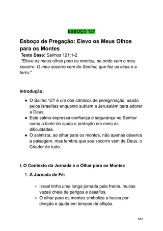 ESBOÇO 137
Esboço de Pregação: Elevo os Meus Olhos
para os Montes
Texto Base: Salmos 121:1-2
"Elevo os meus olhos para os montes, de onde vem o meu
socorro. O meu socorro vem do Senhor, que fez os céus e a
terra."
Introdução:
● O Salmo 121 é um dos cânticos de peregrinação, usado
pelos israelitas enquanto subiam a Jerusalém para adorar
a Deus.
● Este salmo expressa confiança e segurança no Senhor
como a fonte de ajuda e proteção em meio às
dificuldades.
● O salmista, ao olhar para os montes, não apenas observa
a paisagem, mas lembra que seu socorro vem de Deus, o
Criador de tudo.
I. O Contexto da Jornada e o Olhar para os Montes
1. A Jornada de Fé:
○ Israel tinha uma longa jornada pela frente, muitas
vezes cheia de perigos e desafios.
○ O olhar para os montes simboliza a busca por
direção e ajuda em tempos de aflição.
687
 