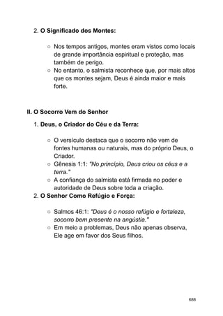 2. O Significado dos Montes:
○ Nos tempos antigos, montes eram vistos como locais
de grande importância espiritual e proteção, mas
também de perigo.
○ No entanto, o salmista reconhece que, por mais altos
que os montes sejam, Deus é ainda maior e mais
forte.
II. O Socorro Vem do Senhor
1. Deus, o Criador do Céu e da Terra:
○ O versículo destaca que o socorro não vem de
fontes humanas ou naturais, mas do próprio Deus, o
Criador.
○ Gênesis 1:1: "No princípio, Deus criou os céus e a
terra."
○ A confiança do salmista está firmada no poder e
autoridade de Deus sobre toda a criação.
2. O Senhor Como Refúgio e Força:
○ Salmos 46:1: "Deus é o nosso refúgio e fortaleza,
socorro bem presente na angústia."
○ Em meio a problemas, Deus não apenas observa,
Ele age em favor dos Seus filhos.
688
 