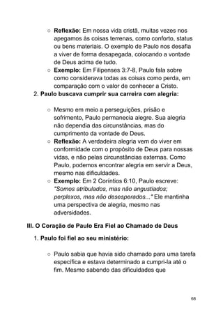 ○ Reflexão: Em nossa vida cristã, muitas vezes nos
apegamos às coisas terrenas, como conforto, status
ou bens materiais. O exemplo de Paulo nos desafia
a viver de forma desapegada, colocando a vontade
de Deus acima de tudo.
○ Exemplo: Em Filipenses 3:7-8, Paulo fala sobre
como considerava todas as coisas como perda, em
comparação com o valor de conhecer a Cristo.
2. Paulo buscava cumprir sua carreira com alegria:
○ Mesmo em meio a perseguições, prisão e
sofrimento, Paulo permanecia alegre. Sua alegria
não dependia das circunstâncias, mas do
cumprimento da vontade de Deus.
○ Reflexão: A verdadeira alegria vem do viver em
conformidade com o propósito de Deus para nossas
vidas, e não pelas circunstâncias externas. Como
Paulo, podemos encontrar alegria em servir a Deus,
mesmo nas dificuldades.
○ Exemplo: Em 2 Coríntios 6:10, Paulo escreve:
"Somos atribulados, mas não angustiados;
perplexos, mas não desesperados..." Ele mantinha
uma perspectiva de alegria, mesmo nas
adversidades.
III. O Coração de Paulo Era Fiel ao Chamado de Deus
1. Paulo foi fiel ao seu ministério:
○ Paulo sabia que havia sido chamado para uma tarefa
específica e estava determinado a cumpri-la até o
fim. Mesmo sabendo das dificuldades que
68
 