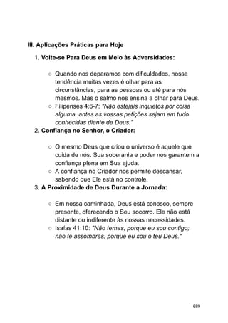 III. Aplicações Práticas para Hoje
1. Volte-se Para Deus em Meio às Adversidades:
○ Quando nos deparamos com dificuldades, nossa
tendência muitas vezes é olhar para as
circunstâncias, para as pessoas ou até para nós
mesmos. Mas o salmo nos ensina a olhar para Deus.
○ Filipenses 4:6-7: "Não estejais inquietos por coisa
alguma, antes as vossas petições sejam em tudo
conhecidas diante de Deus."
2. Confiança no Senhor, o Criador:
○ O mesmo Deus que criou o universo é aquele que
cuida de nós. Sua soberania e poder nos garantem a
confiança plena em Sua ajuda.
○ A confiança no Criador nos permite descansar,
sabendo que Ele está no controle.
3. A Proximidade de Deus Durante a Jornada:
○ Em nossa caminhada, Deus está conosco, sempre
presente, oferecendo o Seu socorro. Ele não está
distante ou indiferente às nossas necessidades.
○ Isaías 41:10: "Não temas, porque eu sou contigo;
não te assombres, porque eu sou o teu Deus."
689
 