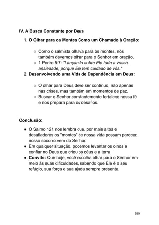 IV. A Busca Constante por Deus
1. O Olhar para os Montes Como um Chamado à Oração:
○ Como o salmista olhava para os montes, nós
também devemos olhar para o Senhor em oração.
○ 1 Pedro 5:7: "Lançando sobre Ele toda a vossa
ansiedade, porque Ele tem cuidado de vós."
2. Desenvolvendo uma Vida de Dependência em Deus:
○ O olhar para Deus deve ser contínuo, não apenas
nas crises, mas também em momentos de paz.
○ Buscar o Senhor constantemente fortalece nossa fé
e nos prepara para os desafios.
Conclusão:
● O Salmo 121 nos lembra que, por mais altos e
desafiadores os "montes" de nossa vida possam parecer,
nosso socorro vem do Senhor.
● Em qualquer situação, podemos levantar os olhos e
confiar no Deus que criou os céus e a terra.
● Convite: Que hoje, você escolha olhar para o Senhor em
meio às suas dificuldades, sabendo que Ele é o seu
refúgio, sua força e sua ajuda sempre presente.
690
 