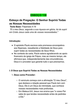 ESBOÇO 138
Esboço de Pregação: O Senhor Suprirá Todas
as Nossas Necessidades
Texto Base: Filipenses 4:19
"E o meu Deus, segundo a sua riqueza em glória, há de suprir
em Cristo Jesus cada uma de vossas necessidades."
Introdução:
● O apóstolo Paulo escreve esta promessa encorajadora
aos filipenses, ressaltando a fidelidade de Deus para
suprir todas as necessidades de Seus filhos.
● No contexto da carta, Paulo estava agradecendo ao apoio
financeiro da igreja de Filipos, mas ao mesmo tempo, ele
afirmava que, independentemente das circunstâncias,
Deus é o provedor que garante tudo o que precisamos.
I. O Deus que Suprirá Todas as Nossas Necessidades
1. Deus como Provedor:
○ O versículo começa com a afirmação "O meu Deus",
que destaca a relação pessoal que Paulo tem com
Deus. Ele é um Deus de intimidade, que conhece
nossas necessidades mais profundas.
○ Em Mateus 6:8, Jesus nos ensina que "o vosso Pai
sabe do que tendes necessidade antes de pedirdes
a Ele."
691
 