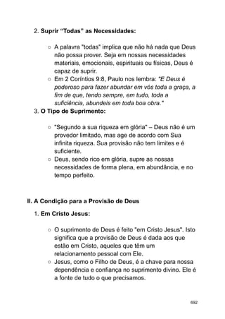 2. Suprir “Todas” as Necessidades:
○ A palavra "todas" implica que não há nada que Deus
não possa prover. Seja em nossas necessidades
materiais, emocionais, espirituais ou físicas, Deus é
capaz de suprir.
○ Em 2 Coríntios 9:8, Paulo nos lembra: "E Deus é
poderoso para fazer abundar em vós toda a graça, a
fim de que, tendo sempre, em tudo, toda a
suficiência, abundeis em toda boa obra."
3. O Tipo de Suprimento:
○ "Segundo a sua riqueza em glória" – Deus não é um
provedor limitado, mas age de acordo com Sua
infinita riqueza. Sua provisão não tem limites e é
suficiente.
○ Deus, sendo rico em glória, supre as nossas
necessidades de forma plena, em abundância, e no
tempo perfeito.
II. A Condição para a Provisão de Deus
1. Em Cristo Jesus:
○ O suprimento de Deus é feito "em Cristo Jesus". Isto
significa que a provisão de Deus é dada aos que
estão em Cristo, aqueles que têm um
relacionamento pessoal com Ele.
○ Jesus, como o Filho de Deus, é a chave para nossa
dependência e confiança no suprimento divino. Ele é
a fonte de tudo o que precisamos.
692
 