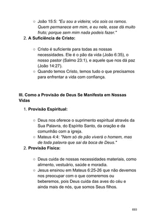 ○ João 15:5: "Eu sou a videira; vós sois os ramos.
Quem permanece em mim, e eu nele, esse dá muito
fruto; porque sem mim nada podeis fazer."
2. A Suficiência de Cristo:
○ Cristo é suficiente para todas as nossas
necessidades. Ele é o pão da vida (João 6:35), o
nosso pastor (Salmo 23:1), e aquele que nos dá paz
(João 14:27).
○ Quando temos Cristo, temos tudo o que precisamos
para enfrentar a vida com confiança.
III. Como a Provisão de Deus Se Manifesta em Nossas
Vidas
1. Provisão Espiritual:
○ Deus nos oferece o suprimento espiritual através da
Sua Palavra, do Espírito Santo, da oração e da
comunhão com a igreja.
○ Mateus 4:4: "Nem só de pão viverá o homem, mas
de toda palavra que sai da boca de Deus."
2. Provisão Física:
○ Deus cuida de nossas necessidades materiais, como
alimento, vestuário, saúde e moradia.
○ Jesus ensinou em Mateus 6:25-26 que não devemos
nos preocupar com o que comeremos ou
beberemos, pois Deus cuida das aves do céu e
ainda mais de nós, que somos Seus filhos.
693
 