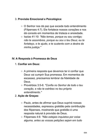 3. Provisão Emocional e Psicológica:
○ O Senhor nos dá paz que excede todo entendimento
(Filipenses 4:7). Ele fortalece nossos corações e nos
dá consolo em momentos de tristeza e ansiedade.
○ Isaías 41:10: "Não temas, porque eu sou contigo;
não te assombres, porque eu sou o teu Deus; eu te
fortaleço, e te ajudo, e te sustento com a destra da
minha justiça."
IV. A Resposta à Promessa de Deus
1. Confiar em Deus:
○ A primeira resposta que devemos ter é confiar que
Deus vai cumprir Sua promessa. Em momentos de
escassez, precisamos lembrar da fidelidade de
Deus.
○ Provérbios 3:5-6: "Confia no Senhor de todo o teu
coração, e não te estribes no teu próprio
entendimento."
2. Ação de Graças:
○ Paulo, antes de afirmar que Deus suprirá nossas
necessidades, expressou gratidão pela contribuição
dos filipenses, mostrando que gratidão é uma
resposta natural à provisão de Deus.
○ Filipenses 4:6: "Não estejais inquietos por coisa
alguma, antes as vossas petições sejam em tudo
694
 