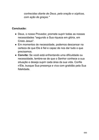 conhecidas diante de Deus, pela oração e súplicas,
com ação de graças."
Conclusão:
● Deus, o nosso Provedor, promete suprir todas as nossas
necessidades "segundo a Sua riqueza em glória, em
Cristo Jesus".
● Em momentos de necessidade, podemos descansar na
certeza de que Ele é fiel e capaz de nos dar tudo o que
precisamos.
● Convite: Se você está enfrentando uma dificuldade ou
necessidade, lembre-se de que o Senhor conhece a sua
situação e deseja suprir cada área da sua vida. Confie
n'Ele, busque Sua presença e viva com gratidão pela Sua
fidelidade.
695
 