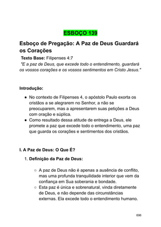 ESBOÇO 139
Esboço de Pregação: A Paz de Deus Guardará
os Corações
Texto Base: Filipenses 4:7
"E a paz de Deus, que excede todo o entendimento, guardará
os vossos corações e os vossos sentimentos em Cristo Jesus."
Introdução:
● No contexto de Filipenses 4, o apóstolo Paulo exorta os
cristãos a se alegrarem no Senhor, a não se
preocuparem, mas a apresentarem suas petições a Deus
com oração e súplica.
● Como resultado dessa atitude de entrega a Deus, ele
promete a paz que excede todo o entendimento, uma paz
que guarda os corações e sentimentos dos cristãos.
I. A Paz de Deus: O Que É?
1. Definição da Paz de Deus:
○ A paz de Deus não é apenas a ausência de conflito,
mas uma profunda tranquilidade interior que vem da
confiança em Sua soberania e bondade.
○ Esta paz é única e sobrenatural, vinda diretamente
de Deus, e não depende das circunstâncias
externas. Ela excede todo o entendimento humano.
696
 