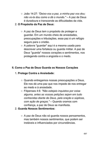 ○ João 14:27: "Deixo-vos a paz, a minha paz vos dou;
não vo-la dou como a dá o mundo." – A paz de Deus
é duradoura e transcende as dificuldades da vida.
2. O Propósito da Paz de Deus:
○ A paz de Deus tem o propósito de proteger e
guardar. Em um mundo cheio de ansiedades,
preocupações e tribulações, essa paz é um refúgio
seguro para o cristão.
○ A palavra "guardar" aqui é a mesma usada para
descrever uma fortaleza ou guarda militar. A paz de
Deus "guarda" nossos corações e sentimentos, nos
protegendo contra a angústia e o medo.
II. Como a Paz de Deus Guarda os Nossos Corações
1. Protege Contra a Ansiedade:
○ Quando entregamos nossas preocupações a Deus,
Ele nos dá uma paz que nos impede de nos entregar
ao medo e à ansiedade.
○ Filipenses 4:6: "Não estejais inquietos por coisa
alguma, antes as vossas petições sejam em tudo
conhecidas diante de Deus, pela oração e súplicas,
com ação de graças." – Quando oramos com
confiança, a paz de Deus se manifesta.
2. Guarda Nossos Sentimentos:
○ A paz de Deus não só guarda nossos pensamentos,
mas também nossos sentimentos, que podem ser
instáveis e influenciados por circunstâncias.
697
 