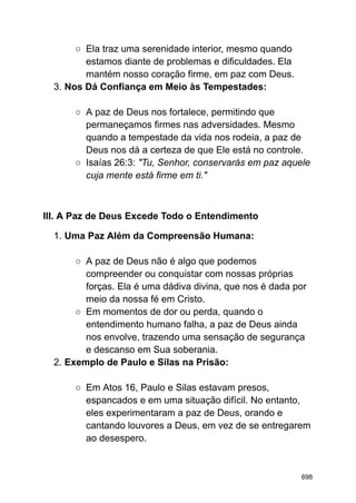 ○ Ela traz uma serenidade interior, mesmo quando
estamos diante de problemas e dificuldades. Ela
mantém nosso coração firme, em paz com Deus.
3. Nos Dá Confiança em Meio às Tempestades:
○ A paz de Deus nos fortalece, permitindo que
permaneçamos firmes nas adversidades. Mesmo
quando a tempestade da vida nos rodeia, a paz de
Deus nos dá a certeza de que Ele está no controle.
○ Isaías 26:3: "Tu, Senhor, conservarás em paz aquele
cuja mente está firme em ti."
III. A Paz de Deus Excede Todo o Entendimento
1. Uma Paz Além da Compreensão Humana:
○ A paz de Deus não é algo que podemos
compreender ou conquistar com nossas próprias
forças. Ela é uma dádiva divina, que nos é dada por
meio da nossa fé em Cristo.
○ Em momentos de dor ou perda, quando o
entendimento humano falha, a paz de Deus ainda
nos envolve, trazendo uma sensação de segurança
e descanso em Sua soberania.
2. Exemplo de Paulo e Silas na Prisão:
○ Em Atos 16, Paulo e Silas estavam presos,
espancados e em uma situação difícil. No entanto,
eles experimentaram a paz de Deus, orando e
cantando louvores a Deus, em vez de se entregarem
ao desespero.
698
 