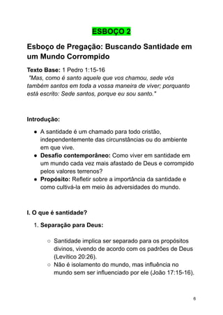 ESBOÇO 2
Esboço de Pregação: Buscando Santidade em
um Mundo Corrompido
Texto Base: 1 Pedro 1:15-16
"Mas, como é santo aquele que vos chamou, sede vós
também santos em toda a vossa maneira de viver; porquanto
está escrito: Sede santos, porque eu sou santo."
Introdução:
● A santidade é um chamado para todo cristão,
independentemente das circunstâncias ou do ambiente
em que vive.
● Desafio contemporâneo: Como viver em santidade em
um mundo cada vez mais afastado de Deus e corrompido
pelos valores terrenos?
● Propósito: Refletir sobre a importância da santidade e
como cultivá-la em meio às adversidades do mundo.
I. O que é santidade?
1. Separação para Deus:
○ Santidade implica ser separado para os propósitos
divinos, vivendo de acordo com os padrões de Deus
(Levítico 20:26).
○ Não é isolamento do mundo, mas influência no
mundo sem ser influenciado por ele (João 17:15-16).
6
 