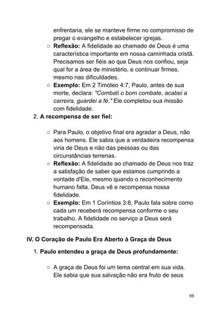 enfrentaria, ele se manteve firme no compromisso de
pregar o evangelho e estabelecer igrejas.
○ Reflexão: A fidelidade ao chamado de Deus é uma
característica importante em nossa caminhada cristã.
Precisamos ser fiéis ao que Deus nos confiou, seja
qual for a área de ministério, e continuar firmes,
mesmo nas dificuldades.
○ Exemplo: Em 2 Timóteo 4:7, Paulo, antes de sua
morte, declara: "Combati o bom combate, acabei a
carreira, guardei a fé." Ele completou sua missão
com fidelidade.
2. A recompensa de ser fiel:
○ Para Paulo, o objetivo final era agradar a Deus, não
aos homens. Ele sabia que a verdadeira recompensa
viria de Deus e não das pessoas ou das
circunstâncias terrenas.
○ Reflexão: A fidelidade ao chamado de Deus nos traz
a satisfação de saber que estamos cumprindo a
vontade d'Ele, mesmo quando o reconhecimento
humano falta. Deus vê e recompensa nossa
fidelidade.
○ Exemplo: Em 1 Coríntios 3:8, Paulo fala sobre como
cada um receberá recompensa conforme o seu
trabalho. A fidelidade no serviço a Deus será
recompensada.
IV. O Coração de Paulo Era Aberto à Graça de Deus
1. Paulo entendeu a graça de Deus profundamente:
○ A graça de Deus foi um tema central em sua vida.
Ele sabia que sua salvação não era fruto de seus
69
 