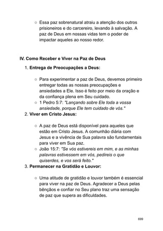 ○ Essa paz sobrenatural atraiu a atenção dos outros
prisioneiros e do carcereiro, levando à salvação. A
paz de Deus em nossas vidas tem o poder de
impactar aqueles ao nosso redor.
IV. Como Receber e Viver na Paz de Deus
1. Entrega de Preocupações a Deus:
○ Para experimentar a paz de Deus, devemos primeiro
entregar todas as nossas preocupações e
ansiedades a Ele. Isso é feito por meio da oração e
da confiança plena em Seu cuidado.
○ 1 Pedro 5:7: "Lançando sobre Ele toda a vossa
ansiedade, porque Ele tem cuidado de vós."
2. Viver em Cristo Jesus:
○ A paz de Deus está disponível para aqueles que
estão em Cristo Jesus. A comunhão diária com
Jesus e a vivência de Sua palavra são fundamentais
para viver em Sua paz.
○ João 15:7: "Se vós estivereis em mim, e as minhas
palavras estivessem em vós, pedireis o que
quiserdes, e vos será feito."
3. Permanecer na Gratidão e Louvor:
○ Uma atitude de gratidão e louvor também é essencial
para viver na paz de Deus. Agradecer a Deus pelas
bênçãos e confiar no Seu plano traz uma sensação
de paz que supera as dificuldades.
699
 
