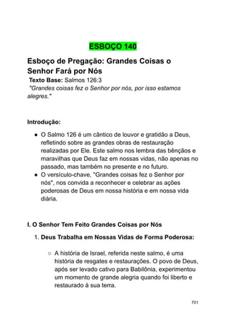 ESBOÇO 140
Esboço de Pregação: Grandes Coisas o
Senhor Fará por Nós
Texto Base: Salmos 126:3
"Grandes coisas fez o Senhor por nós, por isso estamos
alegres."
Introdução:
● O Salmo 126 é um cântico de louvor e gratidão a Deus,
refletindo sobre as grandes obras de restauração
realizadas por Ele. Este salmo nos lembra das bênçãos e
maravilhas que Deus faz em nossas vidas, não apenas no
passado, mas também no presente e no futuro.
● O versículo-chave, "Grandes coisas fez o Senhor por
nós", nos convida a reconhecer e celebrar as ações
poderosas de Deus em nossa história e em nossa vida
diária.
I. O Senhor Tem Feito Grandes Coisas por Nós
1. Deus Trabalha em Nossas Vidas de Forma Poderosa:
○ A história de Israel, referida neste salmo, é uma
história de resgates e restaurações. O povo de Deus,
após ser levado cativo para Babilônia, experimentou
um momento de grande alegria quando foi liberto e
restaurado à sua terra.
701
 