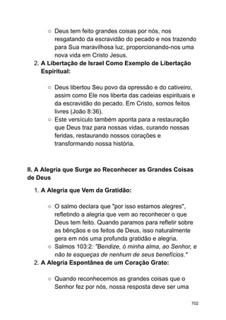 ○ Deus tem feito grandes coisas por nós, nos
resgatando da escravidão do pecado e nos trazendo
para Sua maravilhosa luz, proporcionando-nos uma
nova vida em Cristo Jesus.
2. A Libertação de Israel Como Exemplo de Libertação
Espiritual:
○ Deus libertou Seu povo da opressão e do cativeiro,
assim como Ele nos liberta das cadeias espirituais e
da escravidão do pecado. Em Cristo, somos feitos
livres (João 8:36).
○ Este versículo também aponta para a restauração
que Deus traz para nossas vidas, curando nossas
feridas, restaurando nossos corações e
transformando nossa história.
II. A Alegria que Surge ao Reconhecer as Grandes Coisas
de Deus
1. A Alegria que Vem da Gratidão:
○ O salmo declara que "por isso estamos alegres",
refletindo a alegria que vem ao reconhecer o que
Deus tem feito. Quando paramos para refletir sobre
as bênçãos e os feitos de Deus, isso naturalmente
gera em nós uma profunda gratidão e alegria.
○ Salmos 103:2: "Bendize, ó minha alma, ao Senhor, e
não te esqueças de nenhum de seus benefícios."
2. A Alegria Espontânea de um Coração Grato:
○ Quando reconhecemos as grandes coisas que o
Senhor fez por nós, nossa resposta deve ser uma
702
 