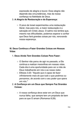expressão de alegria e louvor. Essa alegria não
depende das circunstâncias, mas da nossa
confiança na fidelidade de Deus.
3. A Alegria da Restauração e da Esperança:
○ O povo de Israel experimentou uma restauração
literal, mas para nós, a maior restauração é a
salvação em Cristo Jesus. O salmo nos lembra que,
mesmo nas dificuldades, podemos esperar e confiar
que Deus fará grandes coisas por nós, renovando
nossa esperança.
III. Deus Continua a Fazer Grandes Coisas em Nossas
Vidas
1. Deus Ainda Tem Grandes Coisas Para Fazer:
○ O Senhor não parou de agir no passado, e Ele
continua a realizar maravilhas em nossas vidas.
Cada dia é uma oportunidade para ver a mão de
Deus trabalhando em nós e ao nosso redor.
○ Efésios 3:20: "Aquele que é capaz de fazer
infinitamente mais do que tudo o que pedimos ou
pensamos, de acordo com o seu poder que opera
em nós."
2. A Confiança em um Deus que Sempre Faz Grandes
Coisas:
○ A nossa confiança deve estar em um Deus que
nunca falha, que sempre tem um propósito de bem
para os que O amam (Romanos 8:28).
703
 