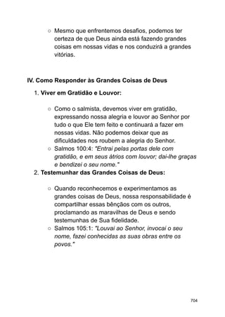 ○ Mesmo que enfrentemos desafios, podemos ter
certeza de que Deus ainda está fazendo grandes
coisas em nossas vidas e nos conduzirá a grandes
vitórias.
IV. Como Responder às Grandes Coisas de Deus
1. Viver em Gratidão e Louvor:
○ Como o salmista, devemos viver em gratidão,
expressando nossa alegria e louvor ao Senhor por
tudo o que Ele tem feito e continuará a fazer em
nossas vidas. Não podemos deixar que as
dificuldades nos roubem a alegria do Senhor.
○ Salmos 100:4: "Entrai pelas portas dele com
gratidão, e em seus átrios com louvor; dai-lhe graças
e bendizei o seu nome."
2. Testemunhar das Grandes Coisas de Deus:
○ Quando reconhecemos e experimentamos as
grandes coisas de Deus, nossa responsabilidade é
compartilhar essas bênçãos com os outros,
proclamando as maravilhas de Deus e sendo
testemunhas de Sua fidelidade.
○ Salmos 105:1: "Louvai ao Senhor, invocai o seu
nome, fazei conhecidas as suas obras entre os
povos."
704
 