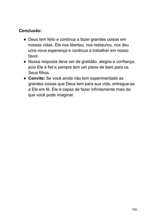 Conclusão:
● Deus tem feito e continua a fazer grandes coisas em
nossas vidas. Ele nos libertou, nos restaurou, nos deu
uma nova esperança e continua a trabalhar em nosso
favor.
● Nossa resposta deve ser de gratidão, alegria e confiança,
pois Ele é fiel e sempre tem um plano de bem para os
Seus filhos.
● Convite: Se você ainda não tem experimentado as
grandes coisas que Deus tem para sua vida, entregue-se
a Ele em fé. Ele é capaz de fazer infinitamente mais do
que você pode imaginar.
705
 