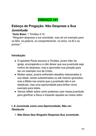 ESBOÇO 141
Esboço de Pregação: Não Despreze a Sua
Juventude
Texto Base: 1 Timóteo 4:12
"Ninguém despreze a tua mocidade, mas sê um exemplo para
os fiéis, na palavra, no comportamento, no amor, na fé e na
pureza."
Introdução:
● O apóstolo Paulo escreve a Timóteo, jovem líder da
igreja, encorajando-o a não deixar que sua juventude seja
motivo de desprezo, mas a aproveitar sua posição para
ser um exemplo vivo de Cristo.
● Muitas vezes, jovens enfrentam desafios relacionados à
sua idade, sendo subestimados ou até mesmo ignorados,
mas a Bíblia nos ensina que a juventude não é um
obstáculo, mas uma oportunidade para brilhar como
exemplo para todos.
● Vamos refletir sobre como podemos usar nossa juventude
para glorificar a Deus e impactar aqueles ao nosso redor.
I. A Juventude como uma Oportunidade, Não um
Obstáculo
1. Não Deixe Que Ninguém Despreze Sua Juventude:
706
 