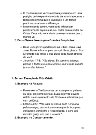 ○ O mundo muitas vezes coloca a juventude em uma
posição de inexperiência e falta de autoridade, mas a
Bíblia nos ensina que a juventude é um tempo
precioso para fazer a diferença.
○ Mesmo sendo jovem, você pode influenciar
positivamente aqueles ao seu redor com o poder de
Cristo. Deus não vê a idade da mesma forma que o
mundo vê.
2. Deus Chama Jovens para Grandes Propósitos:
○ Deus usou jovens poderosos na Bíblia, como Davi,
José, Daniel e Maria, para cumprir Seus planos. Sua
juventude não limita o que Deus pode fazer através
de você.
○ Jeremias 1:7-8: "Não digas: Eu sou uma criança,
porque a todos a quem te enviar, irás; e tudo quanto
te mandar, falarás."
II. Ser um Exemplo de Vida Cristã
1. Exemplo na Palavra:
○ Paulo exorta Timóteo a ser um exemplo na palavra,
ou seja, em como ele fala. Suas palavras devem
refletir os ensinamentos de Cristo e a sabedoria que
vem de Deus.
○ Efésios 4:29: "Não saia da vossa boca nenhuma
palavra torpe, mas unicamente a que for boa para
edificação, conforme a necessidade, e para que
ministre graça aos que a ouvem."
2. Exemplo no Comportamento:
707
 