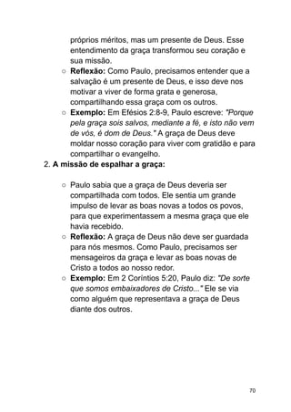 próprios méritos, mas um presente de Deus. Esse
entendimento da graça transformou seu coração e
sua missão.
○ Reflexão: Como Paulo, precisamos entender que a
salvação é um presente de Deus, e isso deve nos
motivar a viver de forma grata e generosa,
compartilhando essa graça com os outros.
○ Exemplo: Em Efésios 2:8-9, Paulo escreve: "Porque
pela graça sois salvos, mediante a fé, e isto não vem
de vós, é dom de Deus." A graça de Deus deve
moldar nosso coração para viver com gratidão e para
compartilhar o evangelho.
2. A missão de espalhar a graça:
○ Paulo sabia que a graça de Deus deveria ser
compartilhada com todos. Ele sentia um grande
impulso de levar as boas novas a todos os povos,
para que experimentassem a mesma graça que ele
havia recebido.
○ Reflexão: A graça de Deus não deve ser guardada
para nós mesmos. Como Paulo, precisamos ser
mensageiros da graça e levar as boas novas de
Cristo a todos ao nosso redor.
○ Exemplo: Em 2 Coríntios 5:20, Paulo diz: "De sorte
que somos embaixadores de Cristo..." Ele se via
como alguém que representava a graça de Deus
diante dos outros.
70
 