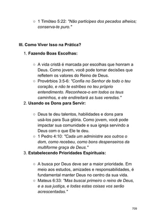 ○ 1 Timóteo 5:22: "Não participes dos pecados alheios;
conserva-te puro."
III. Como Viver Isso na Prática?
1. Fazendo Boas Escolhas:
○ A vida cristã é marcada por escolhas que honram a
Deus. Como jovem, você pode tomar decisões que
refletem os valores do Reino de Deus.
○ Provérbios 3:5-6: "Confia no Senhor de todo o teu
coração, e não te estribes no teu próprio
entendimento. Reconhece-o em todos os teus
caminhos, e ele endireitará as tuas veredas."
2. Usando os Dons para Servir:
○ Deus te deu talentos, habilidades e dons para
usá-los para Sua glória. Como jovem, você pode
impactar sua comunidade e sua igreja servindo a
Deus com o que Ele te deu.
○ 1 Pedro 4:10: "Cada um administre aos outros o
dom, como recebeu, como bons despenseiros da
multiforme graça de Deus."
3. Estabelecendo Prioridades Espirituais:
○ A busca por Deus deve ser a maior prioridade. Em
meio aos estudos, amizades e responsabilidades, é
fundamental manter Deus no centro da sua vida.
○ Mateus 6:33: "Mas buscai primeiro o reino de Deus,
e a sua justiça, e todas estas coisas vos serão
acrescentadas."
709
 