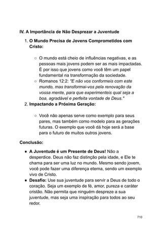 IV. A Importância de Não Desprezar a Juventude
1. O Mundo Precisa de Jovens Comprometidos com
Cristo:
○ O mundo está cheio de influências negativas, e as
pessoas mais jovens podem ser as mais impactadas.
É por isso que jovens como você têm um papel
fundamental na transformação da sociedade.
○ Romanos 12:2: "E não vos conformeis com este
mundo, mas transformai-vos pela renovação da
vossa mente, para que experimenteis qual seja a
boa, agradável e perfeita vontade de Deus."
2. Impactando a Próxima Geração:
○ Você não apenas serve como exemplo para seus
pares, mas também como modelo para as gerações
futuras. O exemplo que você dá hoje será a base
para o futuro de muitos outros jovens.
Conclusão:
● A Juventude é um Presente de Deus! Não a
desperdice. Deus não faz distinção pela idade, e Ele te
chama para ser uma luz no mundo. Mesmo sendo jovem,
você pode fazer uma diferença eterna, sendo um exemplo
vivo de Cristo.
● Desafio: Use sua juventude para servir a Deus de todo o
coração. Seja um exemplo de fé, amor, pureza e caráter
cristão. Não permita que ninguém despreze a sua
juventude, mas seja uma inspiração para todos ao seu
redor.
710
 