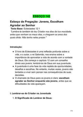 ESBOÇO 142
Esboço de Pregação: Jovens, Escolham
Agradar ao Senhor
Texto Base: Eclesiastes 12:1
"Lembra-te também do teu Criador nos dias da tua mocidade,
antes que venham os maus dias, e cheguem os anos dos
quais dirás: Não tenho neles prazer."
Introdução:
● O livro de Eclesiastes é uma reflexão profunda sobre a
vida, e o autor, o rei Salomão, nos ensina sobre a
importância de aproveitar a vida de acordo com a vontade
de Deus. Ele começa o capítulo 12 com um conselho
direto aos jovens: lembrá-los de Deus em sua juventude.
● A juventude é uma fase da vida repleta de oportunidades,
desafios e escolhas. No entanto, muitas vezes, jovens são
tentados a viver sem pensar nas consequências de suas
decisões.
● O chamado de Deus para os jovens é claro: escolham
agradar ao Senhor enquanto são jovens, antes que as
dificuldades da vida apareçam.
I. Lembrar-se do Criador na Juventude
1. O Significado de Lembrar de Deus:
711
 
